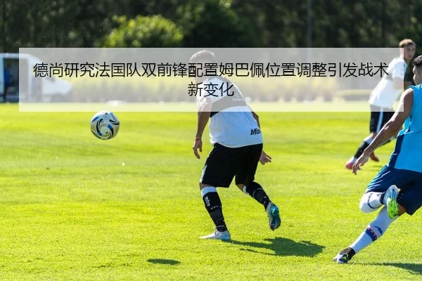 德尚研究法国队双前锋配置姆巴佩位置调整引发战术新变化