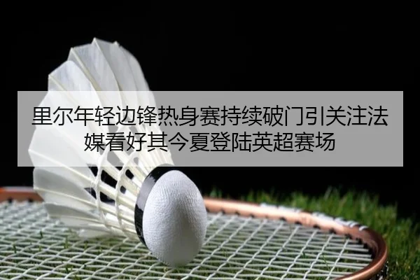 里尔年轻边锋热身赛持续破门引关注法媒看好其今夏登陆英超赛场